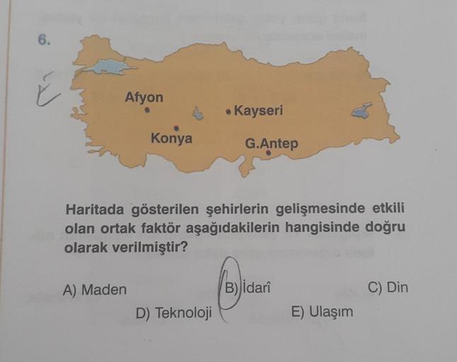 6.
Afyon
Konya
A) Maden
. Kayseri
Haritada gösterilen şehirlerin gelişmesinde etkili
olan ortak faktör aşağıdakilerin hangisinde doğru
olarak verilmiştir?
D) Teknoloji
G.Antep
B) idarî
E) Ulaşım
C) Din