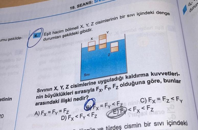 umu şekilde-
etinin
20
19. SEANS:
Eşit hacim bölmeli X, Y, Z cisimlerinin bir sıvı içindeki denge
durumları şekildeki gibidir.
SIVI
X
ibari ilga
llemlod
Sıvının X, Y, Z cisimlerine uyguladığı kaldırma kuvvetleri-
nin büyüklükleri sırasıyla Fx, Fy, Fz olduğ