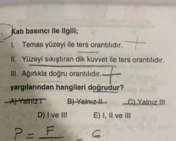 Katı basıncı ile ilgili;
1. Temas yüzeyi ile ters orantılıdır.
II. Yüzeyi sıkıştıran dik kuvvet ile ters orantılıdır.
III. Ağırlıkla doğru orantılıdır..
F
yargılarından hangileri doğrudur?
-A) Yalnız T
B) Yalnız II
D) I ve III
P = F
C) Yalnız III
E) I, II ve III