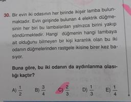 30. Bir evin iki odasının her birinde ikişer lamba bulun-
maktadır. Evin girişinde bulunan 4 elektrik düğme-
sinin her biri bu lambalardan yalnızca birini yakıp
söndürmektedir. Hangi düğmenin hangi lambaya
ait olduğunu bilmeyen bir kişi karanlık olan bu iki
odanın düğmelerinden rastgele ikisine birer kez ba-
sıyor.
Buna göre, bu iki odanın da aydınlanma olası-
lığı kaçtır?
A)
1
2
B)
3
4
1 sd
1
C) D)=1/32 E)
2 D)
31 3 Sp
(S)
4