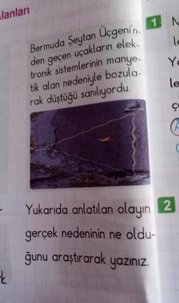 lanları
ok
Bermuda Şeytan Üçgenin 1 M
le
den geçen uçakların elek-
tronik sistemlerinin manye-
tik alan nedeniyle bozula-
rak düştüğü sanılıyordu.
Y
le
ç
Yukarıda anlatılan olayın 2
gerçek nedeninin ne oldu-
ğunu araştırarak yazınız.