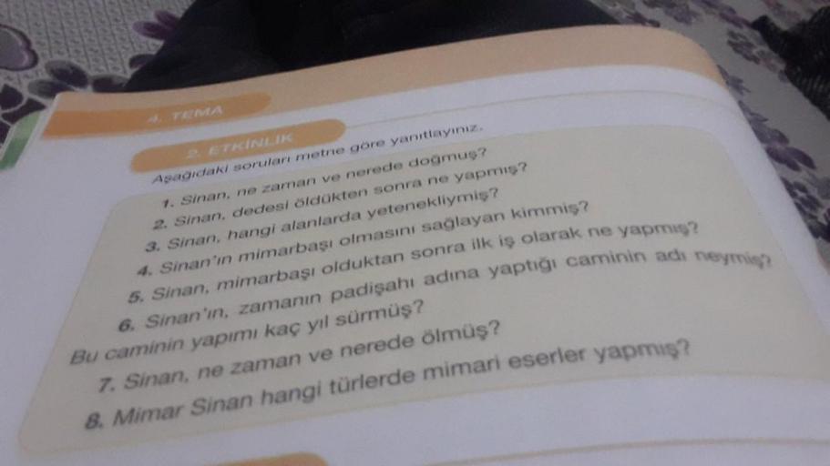 2. ETKİNLIK
Aşağıdaki soruları metne göre yanıtlayınız.
1. Sinan, ne zaman ve nerede doğmuş?
2. Sinan, dedesi öldükten sonra ne yapmış?
3. Sinan, hangi alanlarda yetenekliymiş?
4. Sinan'ın mimarbaşı olmasını sağlayan kimmiş?
5. Sinan, mimarbaşı olduktan so