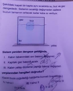 Şekildeki kapalı bir kapta aynı sıcaklıkta su, buz ve gaz
dengededir. Sistemin sıcaklığı değişmeden sadece
buzun tamamını eritecek kadar kaba ısı veriliyor.
gaz
su
buz
yatay
Sistem yeniden dengeye geldiğinde,
I. Kabın tabanındaki sıvı basıncı değişmez.
II. Kaptaki gaz basıncı azalır. des',
III. Kabın yatay düzleme yaptığı basınç değişmez.
yargılarından hangileri doğrudur?
Dom
(Gazın buza uyguladığı kaldırma kuvveti önemsizdir.)
A) Yalnızl
C)Yalnız III
B) Yalnız II
2.91
Il ve Ill