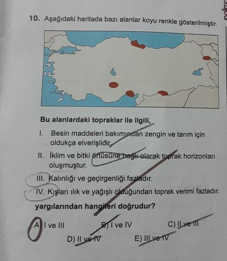 10. Aşağıdaki haritada bazı alanlar koyu renkle gösterilmiştir.
Bu alanlardaki topraklar ile ilgili,
1. Besin maddeleri bakımından zengin ve tarım için
oldukça elverişlidir,
II. İklim ve bitki örtüsüne bağlı olarak toprak horizonları
oluşmuştur.
III. Kalın