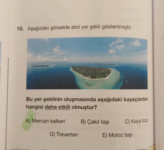 10. Aşağıdaki görselde atol yer şekli gösterilmiştir.
Bu yer şeklinin oluşmasında aşağıdaki kayaçlardan
hangisi daha etkili olmuştur?
A) Mercan kalkeri
D) Traverten
B) Çakıl taşı
C) Kaya tuzu
E) Moloz taşı