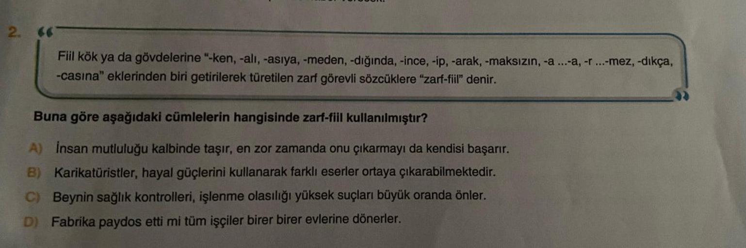 2.
Fiil kök ya da gövdelerine "-ken, -alı, -asiya, -meden, -dığında, -ince, -ip, -arak, -maksızın, -a ...-a, -r ...-mez, -dıkça,
-casına" eklerinden biri getirilerek türetilen zarf görevli sözcüklere "zarf-fiil" denir.
Buna göre aşağıdaki cümlelerin hangis