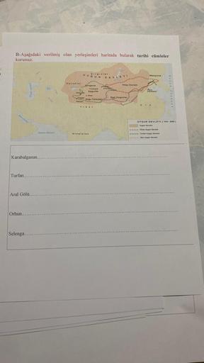 i
B-Aşağıdaki verilmiş olan yerleşimleri haritada bularak tarihi cümleler
kurunuz.
Turfan...
Karabalgasun...
Hazar Gold
Aral Gölü...
Orhun...
Selenga...
Uman Denizi
Karluklar
UYGUR
Alma Ala
Kaşgar
Hotan
Kırgızlar
Qungarya
Almalik
Uygurlar
- Aksu
Doğu Türki