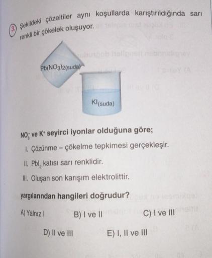 OŞekildeki çözeltiler aynı koşullarda karıştırıldığında sarı
renkli bir çökelek oluşuyor.
Pb(NO3)2(suda)
Kl(suda)
NO; ve K+ seyirci iyonlar olduğuna göre;
1. Çözünme - çökelme tepkimesi gerçekleşir.
II. Pbl, katısı sarı renklidir.
III. Oluşan son karışım e