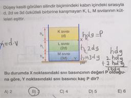 Düşey kesiti görülen silindir biçimindeki kabın içindeki sırasıyla
d, 2d ve 3d özkütleli birbirine karışmayan K, L, M sıvılarının küt-
leleri eşittir.
x=d.v
holg=P
h₁2dg
hdg
yhm3dg 2 hog
+3 hol
shda
yer
Bu durumda X noktasındaki sıvı basıncının değeri P olduğu-
na göre, Y noktasındaki sıvı basıncı kaç P dir?
A) 2
B)
hk
h₁
K SIVISI
(d)
nm
L SIVISI
(2d)
M SIVISI
(3d)
C) 4
Y
X
D) 5
E) 6