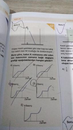 angme
TEST 25
de
Soru 5
Düşey kesiti şekildeki gibi olan kap sıvı akış
hızı sabit olan M musluğu ile dolduruluyor.
Buna göre, kabin K noktasına etki eden
SIVI basıncının zamana bağlı değişim
grafiği aşağıdakilerden hangisi gibidir?
A) + Basing
K
Basing
Zama
Zaman
E) + Basing
B) + Basınç
d
D) Basing
Zaman
Zaman
Zaman
Soru 7
BASING
K
SIVI
Kesiti şekildel
larının taban
daki sıvının b
sınç kuvveti
A) 1/1/20
5
K kabındak
bina aktarı
oluşan bas
E
Soru