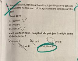 Konak olarak bulaştığı canlının fizyolojisini bozan ve genelde
hastalıklara neden olan mikroorganizmalara patojen canlılar
denir.
Buna göre
1. Bakteri
II. Protista
III. Mantar
N
canlı alemlerinden hangilerinde patojen özelliğe sahip
türler bulunur?
AYalnız I
DII ve III
BI ve II
C) ve III
E) I, II ve III