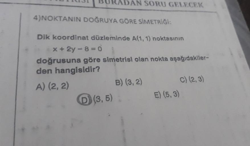 AN SORU GELECEK
4)NOKTANIN DOĞRUYA GÖRE SİMETRİĞİ:
Dik koordinat düzleminde A(1, 1) noktasının
x+2y-8=0
doğrusuna göre simetrisi olan nokta aşağıdakiler-
den hangisidir?
A) (2, 2)
D) (3,5)
B) (3, 2)
C) (2, 3)
E) (5, 3)