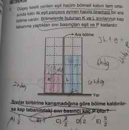 1. Düşey kesiti verilen eşit hacim bölmeli kabın tam orta-
sında kabı iki eşit parçaya ayıran hacmi önemsiz bir ara
bölme vardır. Bölmelerde bulunan K ve L sıvılarının kap
tabanına yaptıkları sıvı basınçları eşit ve P kadardır.
3h-1-g+
(A)
ma
2
KL
Ara bölme
4hdg
2hdg
Yer
Sivilar birbirine karışmadığına göre bölme kaldırılır-
sa kap tabanındaki sıvı basıncı kaç P olur?
undg
5045
5
BT C)/32/22 D) 2 E)
2