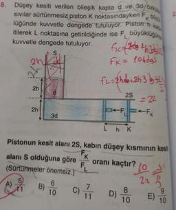 8. Düşey kesiti verilen bileşik kapta d ve 30 ozk
sıvılar sürtünmesiz piston K noktasındayken F by
lüğünde kuvvetle dengede tutuluyor. Piston h
itilerek L noktasına getirildiğinde ise F büyüklüğün
kuvvetle dengede tutuluyor. fix=2+h3dgle
S
FK = 10hdas
2n
2h
2h
2h
3d
B)
6
10
fl=&hd=+243}={\
2S
C)
Pistonun kesit alanı 2S, kabın düşey kısmının kesit
alanı S olduğuna göre K
(Sürtünmeler önemsiz.)
=22
08-F₁FK
LhK
FL oranı kaçtır? (o
22
7=0%2
8
1 D)
10
E)
10
2