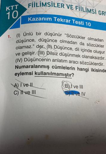 KTT
10
FIILIMSİLER VE FİİLİMSI GRE
Kazanım Tekrar Testi 10
1. (1) Ünlü bir düşünür "Sözcükler olmadan
düşünce, düşünce olmadan da sözcükler
olamaz." der. (N) Düşünce, dil içinde oluşur
ve gelişir. (III) Dilsiz düşünmek olanaksızdır.
(IV) Düşüncenin anlatım