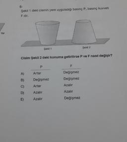 Yer
6-
Şekil 1 deki cismin yere uyguladığı basınç P, basınç kuvveti
F dir.
A)
B)
C)
D)
E)
Cisim Şekil 2 deki konuma getirilirse P ve F nasıl değişir?
P
Şekil 1
Artar
Değişmez
Artar
Azalır
Azalır
Şekil 2
F
Değişmez
Değişmez
Azalır
Azalır
Değişmez