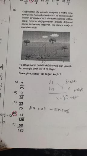 AM
z
=}
3
Bok
20.
E
A) 7
*********
* * * * *
25
Doğrusal bir köy yolunda saniyede 5 metre hızla
aynı yönde hareket eden kırmızı ve sarı renkte iki
traktör, sırasıyla a ve b derecelik açılarla yoldan
sapıp hızlarını değiştirmeden arazide doğrusal
olarak ile