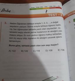 Bakış
3.
4.
710
Kolay Kolay - Orta
Orta
Orta - Zor
Zor
TEST-3
Nedim Öğretmen tahtaya sırayla 1, 2, 3, ...,n doğal
sayılarını yazıyor. Sonra sırayla tahtaya öğrenci kaldı-
rip, her öğrenciden tahtada yazılı olan sayılardan üç
tanesini seçip silerek yerine toplamının iki eksiğini yaz-
masını istiyor. En son yedinci öğrenci kalkıp tahtadaki
son üç sayıyı silip, toplamın iki eksiğini yazarak işlemi
tamamlıyor.
Buna göre, tahtada yazılı olan son sayı kaçtır?
A) 122 B) 120
C) 118
D) 108
E) 106
C
C
SAYI ÖR
(5.
IC
123
b