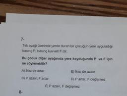 7-
Tek ayağı üzerinde yerde duran bir çocuğun yere uyguladığı
basınç P, basınç kuvveti F dir.
Bu çocuk diğer ayağınıda yere koyduğunda P ve F için
ne söylenebilir?
A) İkisi de artar
C) P azalır, F artar
8-
B) İkisi de azalır
D) P artar, F değişmez
E) P azalır, F değişmez