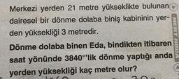 Merkezi yerden 21 metre yükseklikte bulunan
dairesel bir dönme dolaba biniş kabininin yer-
den yüksekliği 3 metredir.
Dönme dolaba binen Eda, bindikten itibaren
saat yönünde 3840°'lik dönme yaptığı anda
yerden yüksekliği kaç metre olur?
MERT HOCA