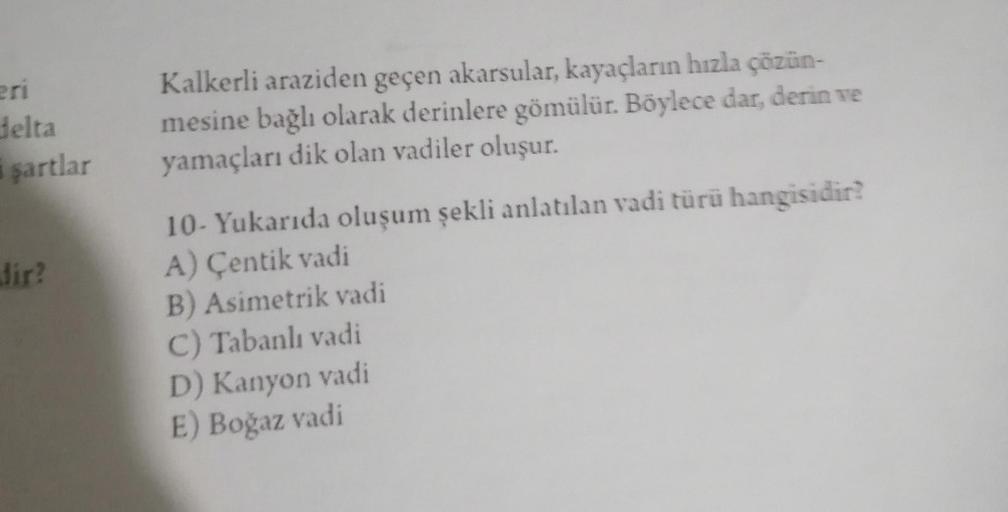 eri
delta
i şartlar
dir?
Kalkerli araziden geçen akarsular, kayaçların hızla çözün-
mesine bağlı olarak derinlere gömülür. Böylece dar, derin ve
yamaçları dik olan vadiler oluşur.
10- Yukarıda oluşum şekli anlatılan vadi türü hangisidir?
A) Çentik vadi
B)