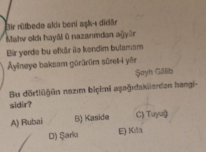 Bir rütbede aldı beni aşk-ı didår
Mahv oldi hayâl ü nazarimdan ağyår
Bir yerde bu efkâr ile kendim bulamam
Ayineye baksam görürüm süret-i yar
Şeyh Galib
Bu dörtlüğün nazım biçimi aşağıdakilerden hangi-
sidir?
A) Rubai
B) Kaside
D) Şarkı
C) Tuyuğ
E) Kita