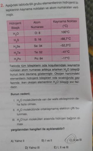 2. Aşağıdaki tabloda 6A grubu elementlerinin hidrojenli bi-
leşiklerinin kaynama noktaları ve atom numaraları veril-
miştir.
Hidrojenli
Bileşik
H₂O
H₂S
H₂Se
H₂Te
H₂Po
Atom
Numarası
0:8
S: 16
Se: 34
Te: 52
Po: 84
A) Yalnız II
Kaynama Noktası
(°C)
100°C
Tabl