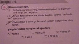 Ekolojisi - 4
5.
Besin zinciri için,
1.
Doğada var olan enerji, beslenme ilişkileri ve diğer şart-
lara bağlı yer değiştirir.
II. Zincir fotosentetik canlılarla başlar, tüketici canlılarla
sonlanabilir.
Biyokütleyi o canlı grubuna ait toplam inorganikler oluş-
turur.
yargılarından hangileri doğrudur?
A) Yalnız I
B) Yalnız II
D) I ve II
C) Yalnız III
E) I, II ve III