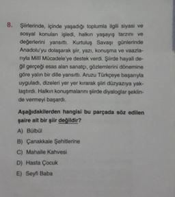 8. Şiirlerinde, içinde yaşadığı toplumla ilgili siyasi ve
sosyal konulan işledi, halkın yaşayış tarzını ve
değerlerini yansıttı. Kurtuluş Savaşı günlerinde
Anadolu'yu dolaşarak şiir, yazı, konuşma ve vaazla-
rıyla Milli Mücadele'ye destek verdi. Şiirde hayali de-
ğil gerçeği esas alan sanatçı, gözlemlerini dönemine
göre yalın bir dille yansıttı. Aruzu Türkçeye başarıyla
uyguladı, dizeleri yer yer kırarak şiiri düzyazıya yak-
laştırdı. Halkın konuşmalarını şiirde diyaloglar şeklin-
de vermeyi başardı.
Aşağıdakilerden hangisi bu parçada söz edilen
şaire ait bir şiir değildir?
A) Bülbül
B) Çanakkale Şehitlerine
C) Mahalle Kahvesi
D) Hasta Çocuk
E) Seyfi Baba