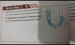 Öğrenme Alanı
20
Şekildeki U borusunda birbirine karışmayan K
ve L sıvılan şekildeki gibi dengede kalmaktadır.
X noktasındaki sıvı basıncı P olduğuna göre
Y ve Z noktalarındaki basınçlar kaç P olur?
h
IF F
hK
h
X
N
Y
3h
Düşey
lıkları C
gededi
X pist
Newt
Newt