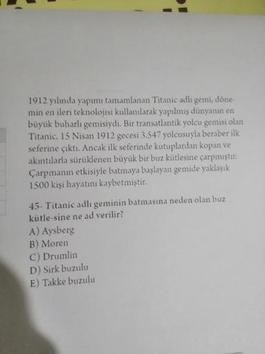 1912 yılında yapımı tamamlanan Titanic adlı gemi, döne-
min en ileri teknolojisi kullanılarak yapılmış dünyanın en
büyük buharlı gemisiydi. Bir transatlantik yolcu gemisi olan
Titanic, 15 Nisan 1912 gecesi 3.547 yolcusuyla beraber ilk
seferine çıktı. Ancak