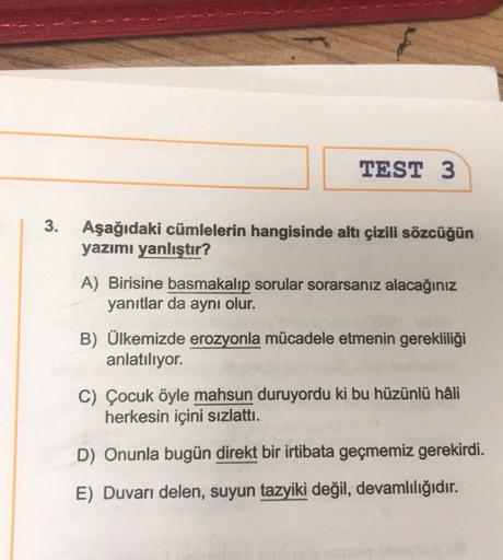 3.
TEST 3
Aşağıdaki cümlelerin hangisinde altı çizili sözcüğün
yazımı yanlıştır?
A) Birisine basmakalıp sorular sorarsanız alacağınız
yanıtlar da aynı olur.
B) Ülkemizde erozyonla mücadele etmenin gerekliliği
anlatılıyor.
C) Çocuk öyle mahsun duruyordu ki