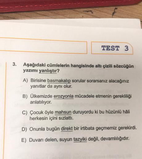 3.
TEST 3
Aşağıdaki cümlelerin hangisinde altı çizili sözcüğün
yazımı yanlıştır?
A) Birisine basmakalıp sorular sorarsanız alacağınız
yanıtlar da aynı olur.
B) Ülkemizde erozyonla mücadele etmenin gerekliliği
anlatılıyor.
C) Çocuk öyle mahsun duruyordu ki 