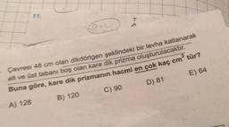 g
X
-Çevresi 48 cm olan dikdörtgen şeklindeki bir levha katlanarak
alt ve üst tabanı boş olan kare dik prizma oluşturulacaktır.
Buna göre, kare dik prizmanın hacmi en çok kaç cm³ tür?
A) 128
B) 120
C) 90
D) 81
E) 64