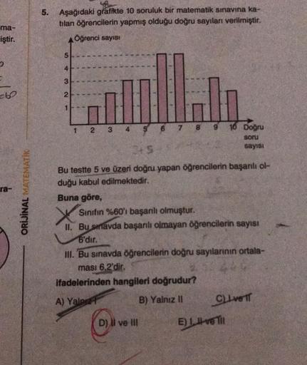 ma-
iştir.
ra-
ORİJİNAL MATEMATİK
5. Aşağıdaki grafikte 10 soruluk bir matematik sınavına ka-
tılan öğrencilerin yapmış olduğu doğru sayıları verilmiştir.
Öğrenci sayısı
54321
1
2
3
4
65
9
Bu testte 5 ve üzeri doğru yapan öğrencilerin başarılı ol
duğu kabu