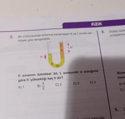 5. Bir U borusunda birbirine karışmayan K ve L sıvıları şe-
kildeki gibi dengededir.
J
B)
K
3
3d
FIZIK
L
d
K SIVISının Özkütlesi 3d, L SIVISınınki d olduğuna
göre h' yüksekliği kaç h dir?
A) 1
C) 2
D) 3 E) 5
8. Düşey kesiti
yüzeylerinin
iz pistonlar.
Buna
kuvv
A) K
C)
9. D