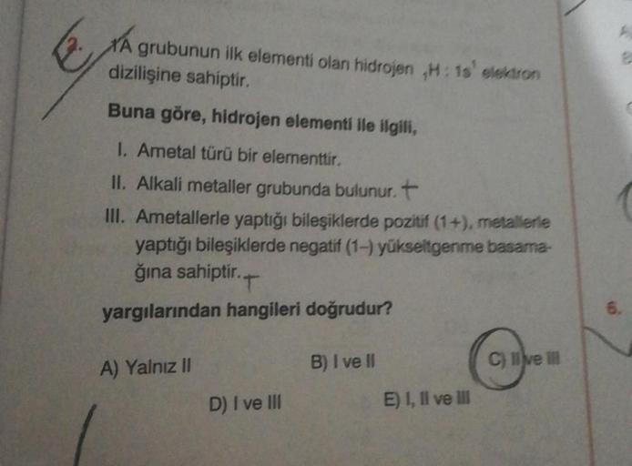 A grubunun ilk elementi olan hidrojen ,H: 1s' elektron
dizilişine sahiptir.
Buna göre, hidrojen elementi ile ilgili,
1. Ametal türü bir elementtir.
II. Alkali metaller grubunda bulunur. +
III. Ametallerle yaptığı bileşiklerde pozitif (1+), metallerle
yaptı