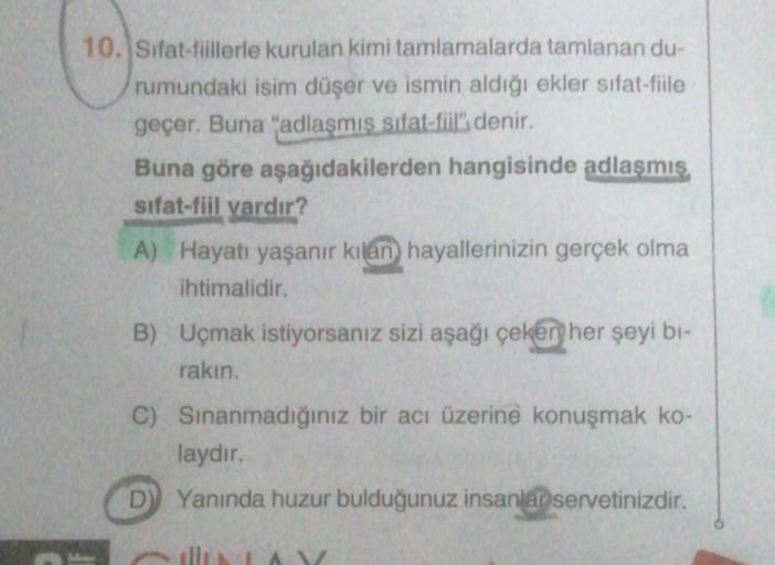 10. Sifat-fiillerle kurulan kimi tamlamalarda tamlanan du-
rumundaki isim düşer ve ismin aldığı ekler sifat-fiile
geçer. Buna "adlaşmış sifat-fiil", denir.
Buna göre aşağıdakilerden hangisinde adlaşmış
sifat-fiil vardır?
A) Hayatı yaşanır kılan hayallerini