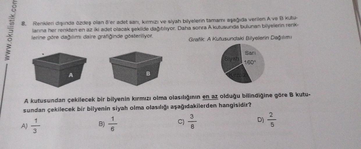 www.okulistik.com
8. Renkleri dışında özdeş olan 8'er adet sarı, kırmızı ve siyah bilyelerin tamamı aşağıda verilen A ve B kutu-
larına her renkten en az iki adet olacak şekilde dağıtılıyor. Daha sonra A kutusunda bulunan bilyelerin renk-
lerine göre dağıl