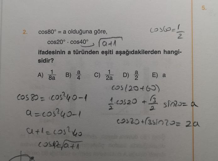 2.
cos60=1/12
rath
ifadesinin a türünden eşiti aşağıdakilerden hangi-
sidir?
cos80° = a olduğuna göre,
cos20° cos40°
1
1
A) ga B) a C) 2 D) E) a
a 2
2a
(05/20+60)
1. cos20 + 1/ sinzu= a
cos20+(351020= 2a
cos 80 = cos ²40-1
a=cos²40-1
a+1=cos? 40
cost2fa71
