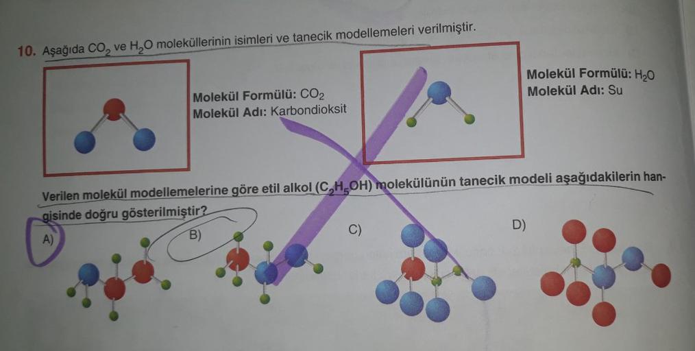 10. Aşağıda CO₂ ve H₂O moleküllerinin isimleri ve tanecik modellemeleri verilmiştir.
Molekül Formülü: CO₂
Molekül Adı: Karbondioksit
Verilen molekül modellemelerine göre etil alkol (C,H,OH) molekülünün tanecik modeli aşağıdakilerin han-
gisinde doğru göste