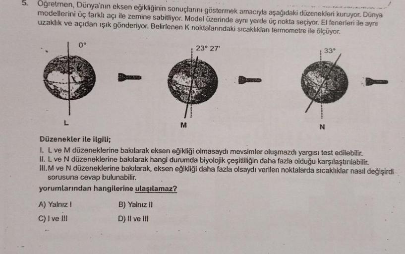 5.
Oğretmen, Dünya'nın eksen eğikliğinin sonuçlarını göstermek amacıyla aşağıdaki düzenekleri kuruyor. Dünya
modellerini üç farklı açı ile zemine sabitliyor. Model üzerinde aynı yerde üç nokta seçiyor. El fenerleri ile aynı
uzaklık ve açıdan ışık gönderiyo