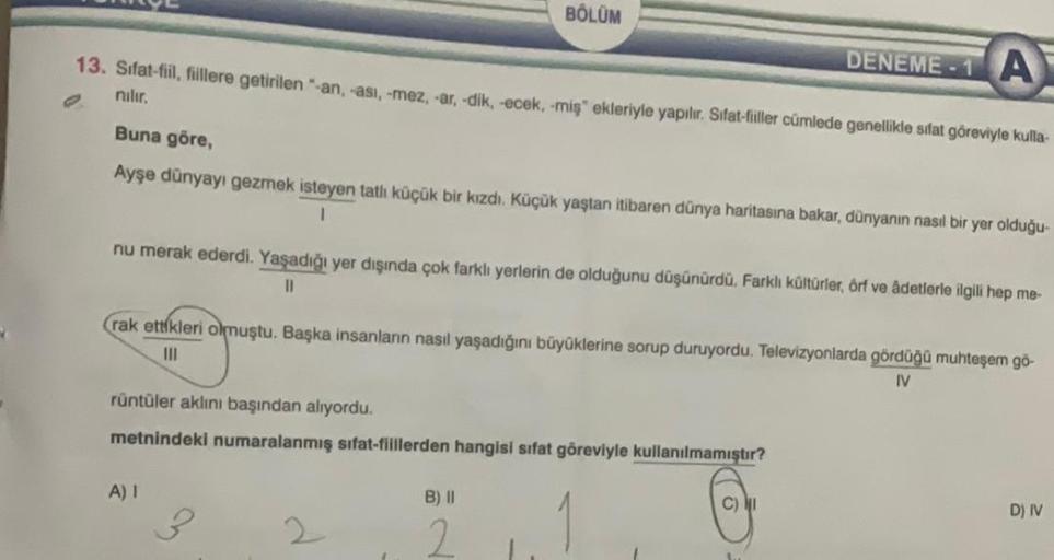 A
13. Sifat-fil, fillere getirilen "-an, -ası, -mez, -ar, -dik, -ecek, -miş ekleriyle yapılır. Sifat-fiiller cümlede genellikle sifat göreviyle kulla-
nılır.
BÖLÜM
Buna göre,
Ayşe dünyayı gezmek isteyen tatlı küçük bir kızdı. Küçük yaştan itibaren dünya ha