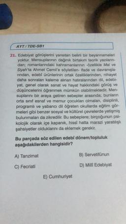 AYT/TDE-SB1
21. Edebiyat görüşlerini yansıtan belirli bir beyannameleri
yoktur. Mensuplarının dağınık birtakım teorik yazıların-
dan; romanlarındaki kahramanlarının -özellikle Mai ve
Siyah'ta Ahmet Cemil'e söyletilen- ifade ve davranışla-
rından, edebî ürünlerinin ortak özelliklerinden, nihayet
daha sonraları kaleme alınan hatıralarından dil, edebi-
yat, genel olarak sanat ve hayat hakkındaki görüş ve
düşüncelerini öğrenmek mümkün olabilmektedir. Men-
suplarını bir araya getiren sebepler arasında; bunların
orta sınıf esnaf ve memur çocukları olmaları, disiplinli,
programlı ve yabancı dil öğreten okullarda eğitim gör-
meleri gibi benzer sosyal ve kültürel çevrelerde yetişmiş
bulunmaları da zikredilir. Bu sebeplere; birçoğunun psi-
kolojik olarak içe kapanık, hissî hatta marazi yaratılışlı
şahsiyetler olduklarını da eklemek gerekir.
Bu parçada söz edilen edebî dönem/topluluk
aşağıdakilerden hangisidir?
A) Tanzimat
C) Fecriati
E) Cumhuriyet
B) Servetifünun
D) Milli Edebiyat