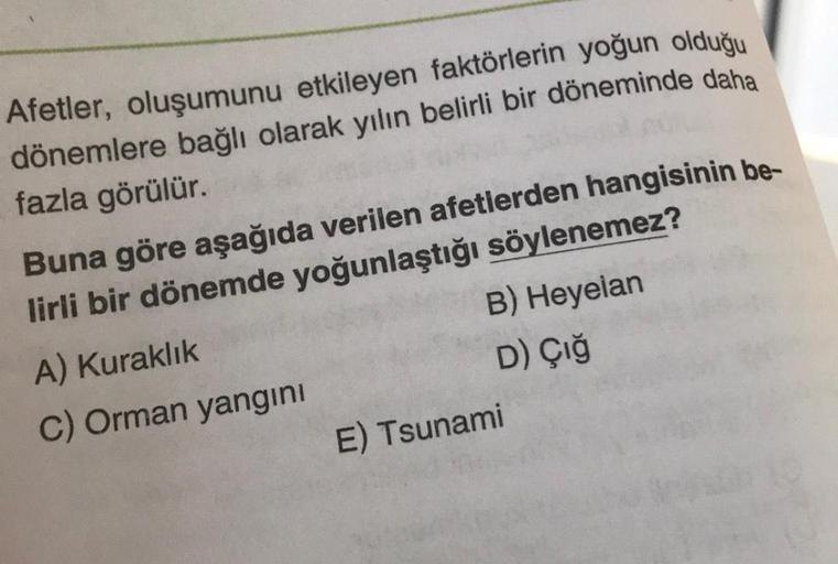 Afetler, oluşumunu etkileyen faktörlerin yoğun olduğu
dönemlere bağlı olarak yılın belirli bir döneminde daha
fazla görülür.
Buna göre aşağıda verilen afetlerden hangisinin be-
lirli bir dönemde yoğunlaştığı söylenemez?
A) Kuraklık
C) Orman yangını
B) Heye
