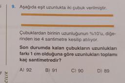 i 9. Aşağıda eşit uzunlukta iki çubuk verilmiştir.
CILIK
Çubuklardan birinin uzunluğunun %10'u, diğe-
rinden ise 4 santimetre kesilip atılıyor.
Son durumda kalan çubukların uzunlukları
farkı 1 cm olduğuna göre uzunlukları toplamı
kaç santimetredir?
A) 92
B) 91
C) 90
D) 89