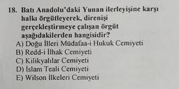 18. Batı Anadolu'daki Yunan ilerleyişine karşı
halkı örgütleyerek,
direnişi
çalışan örgüt
gerçekleştirmeye
aşağıdakilerden hangisidir?
A) Doğu İlleri Müdafaa-i Hukuk Cemiyeti
B) Redd-i İlhak Cemiyeti
C) Kilikyalılar Cemiyeti
D) İslam Teali Cemiyeti
E) Wilson İlkeleri Cemiyeti