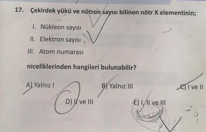 17. Çekirdek yükü ve nötron sayısı bilinen nötr X elementinin;
1. Nükleon sayısı
II. Elektron sayısı
III. Atom numarası
niceliklerinden hangileri bulunabilir?
A) Yalnız I
"Caten
D) ve III
B) Yalnız III
E) I, II ve III
I ve II