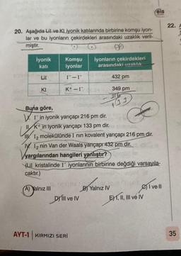 20. Aşağıda Lil ve KI iyonik katılarında birbirine komşu iyon-
lar ve bu iyonların çekirdekleri arasındaki uzaklık veril-
miştir.
9
Komşu
iyonlar
I¯-I-
İyonik
katı
LiI
KI
K+ - I
(A) Yalnız III
İyonların çekirdekleri
arasındaki uzaklık
Buna göre,
(ubiensa
WI-in iyonik yarıçapı 216 pm dir.
II K+ in iyonik yarıçapı 133 pm dir.
LI K+,
II. 12 molekülünde I nin kovalent yarıçapı 216 pm dir.
ly. I2 nin Van der Waals yarıçapı 432 pm dir.
yargılarından hangileri yanlıştır?
(XXIM
DYill ve IV
AYT-1 KIRMIZI SERI
432 pm
349 pm
eff
(LiI kristalinde I iyonlarının birbirine değdiği varsayıla-
caktır.)
33
JOM.
B) Yalnız IV
eis
E) I, II, III ve IV
I vell
22.
35