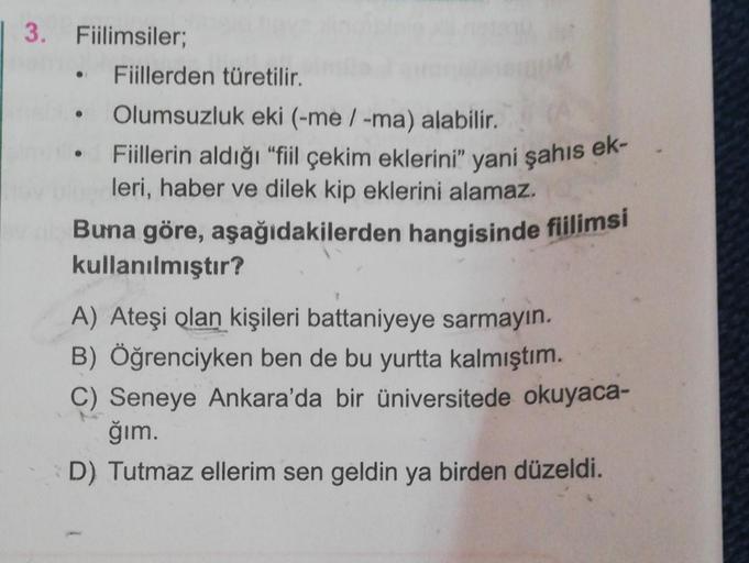 3. Fiilimsiler;
Fiillerden türetilir.
• Olumsuzluk eki (-me / -ma) alabilir.
Fiillerin aldığı "fiil çekim eklerini" yani şahıs ek-
leri, haber ve dilek kip eklerini alamaz.
Buna göre, aşağıdakilerden hangisinde fiilimsi
kullanılmıştır?
A) Ateşi olan kişile